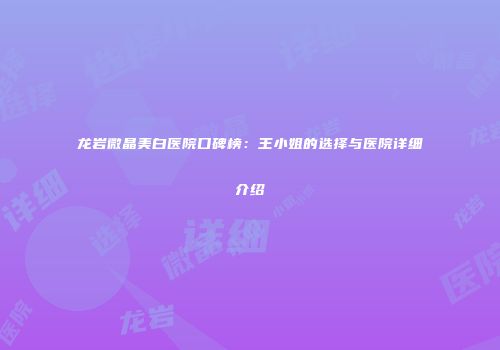龙岩微晶美白医院口碑榜：王小姐的选择与医院详细介绍