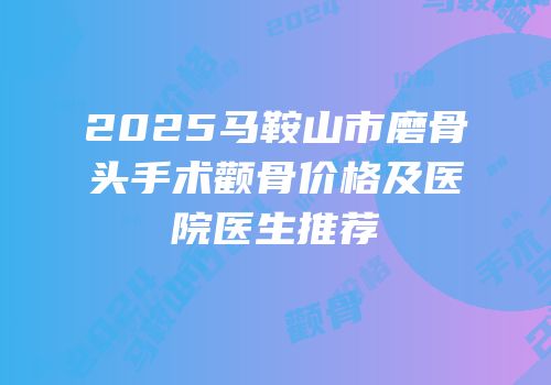 2025马鞍山市磨骨头手术颧骨价格及医院医生推荐