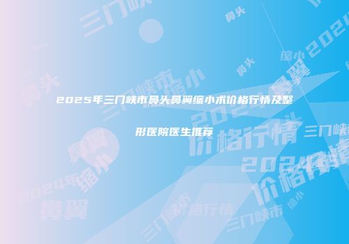 2025年三门峡市鼻头鼻翼缩小术价格行情及整形医院医生推荐