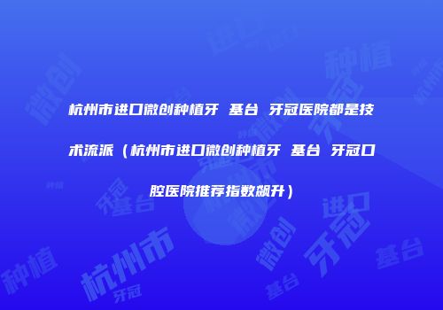 杭州市进口微创种植牙 基台 牙冠医院都是技术流派（杭州市进口微创种植牙 基台 牙冠口腔医院推荐指数飙升）