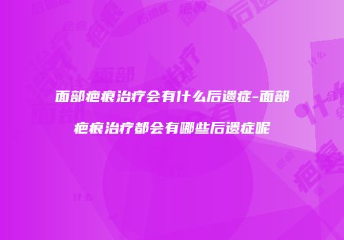 面部疤痕治疗会有什么后遗症-面部疤痕治疗都会有哪些后遗症呢
