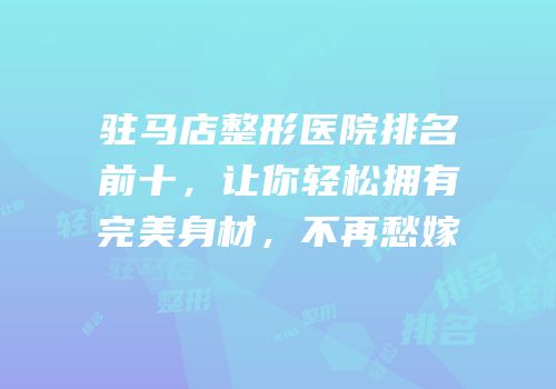驻马店整形医院排名前十，让你轻松拥有完美身材，不再愁嫁