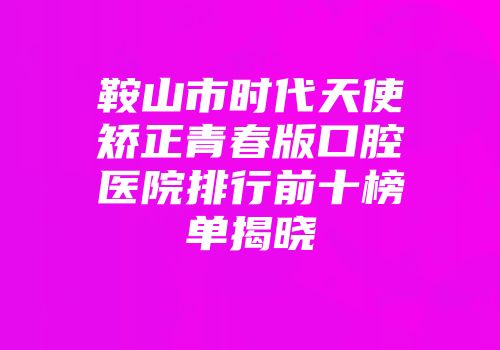 鞍山市时代天使矫正青春版口腔医院排行前十榜单揭晓