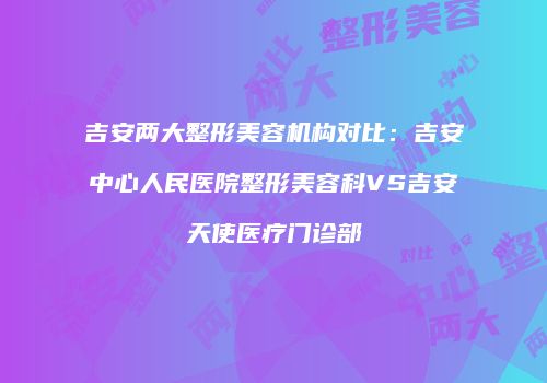 吉安两大整形美容机构对比：吉安中心人民医院整形美容科VS吉安天使医疗门诊部