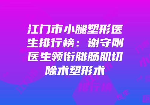 江门市小腿塑形医生排行榜：谢守刚医生领衔腓肠肌切除术塑形术