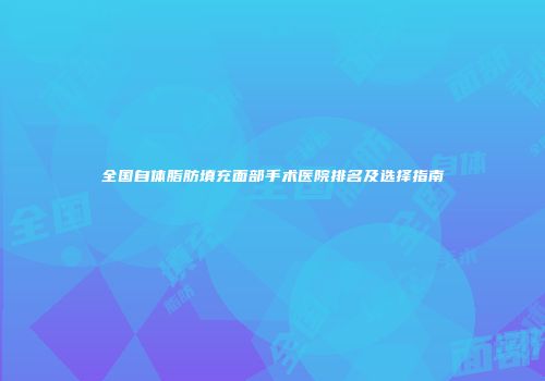 全国自体脂肪填充面部手术医院排名及选择指南