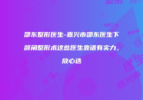 邵东整形医生-嘉兴市邵东医生下颌角整形术这些医生靠谱有实力，放心选