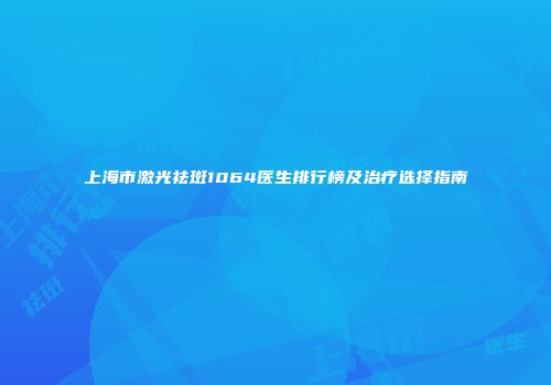 上海市激光祛斑1064医生排行榜及治疗选择指南