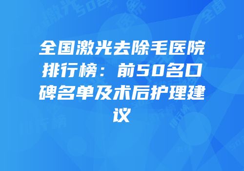 全国激光去除毛医院排行榜：前50名口碑名单及术后护理建议