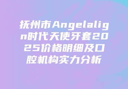 抚州市Angelalign时代天使牙套2025价格明细及口腔机构实力分析