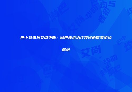 巴中双均与艾尚华昀：淋巴痤疮治疗领域的医美机构解析