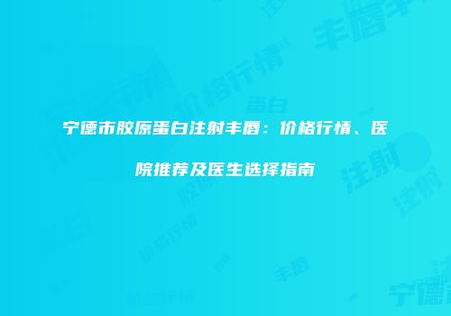 宁德市胶原蛋白注射丰唇：价格行情、医院推荐及医生选择指南
