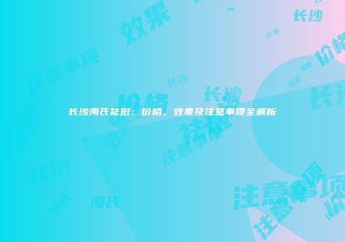 长沙海氏祛斑：价格、效果及注意事项全解析