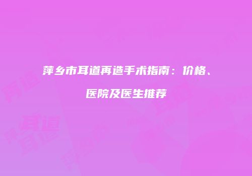 萍乡市耳道再造手术指南：价格、医院及医生推荐