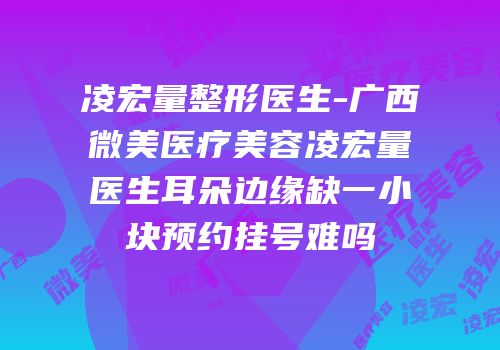 凌宏量整形医生-广西微美医疗美容凌宏量医生耳朵边缘缺一小块预约挂号难吗