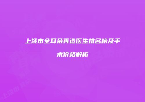 上饶市全耳朵再造医生排名榜及手术价格解析