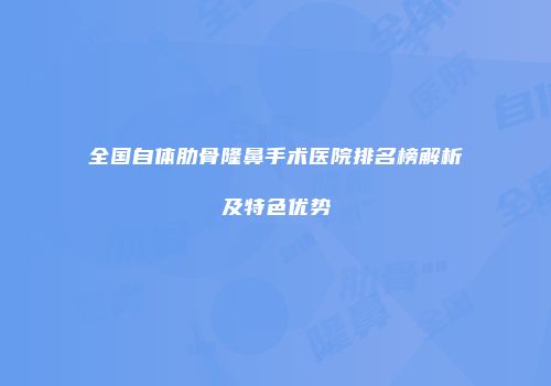 全国自体肋骨隆鼻手术医院排名榜解析及特色优势