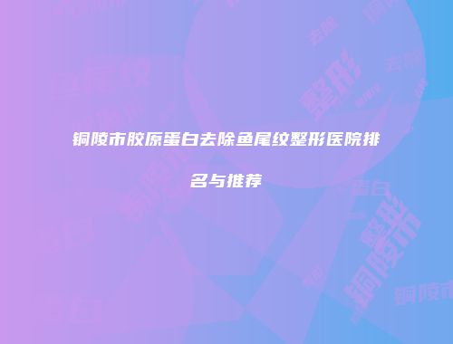 铜陵市胶原蛋白去除鱼尾纹整形医院排名与推荐