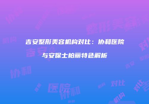 吉安整形美容机构对比：协和医院与安保士柏丽特色解析