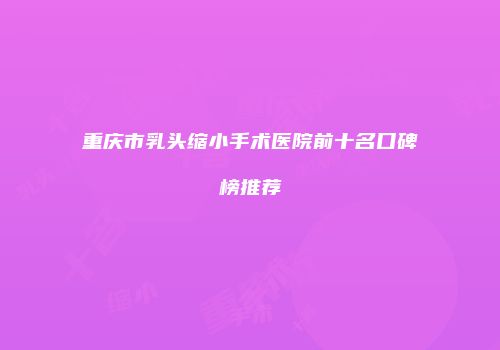 重庆市乳头缩小手术医院前十名口碑榜推荐