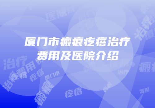 厦门市瘢痕疙瘩治疗费用及医院介绍