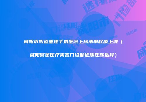 咸阳市阴道重建手术医院上榜清单权威上线（咸阳繁星医疗美容门诊部优质任你选择）