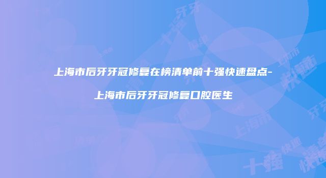 上海市后牙牙冠修复在榜清单前十强快速盘点-上海市后牙牙冠修复口腔医生