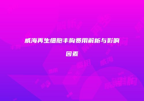 威海再生细胞丰胸费用解析与影响因素