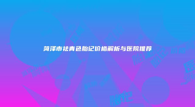 菏泽市祛青色胎记价格解析与医院推荐