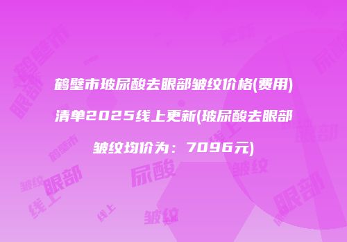 鹤壁市玻尿酸去眼部皱纹价格(费用)清单2025线上更新(玻尿酸去眼部皱纹均价为：7096元)