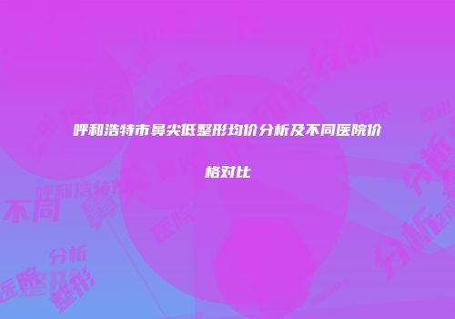 呼和浩特市鼻尖低整形均价分析及不同医院价格对比