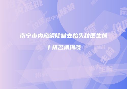 南宁市内窥镜除皱去抬头纹医生前十排名榜揭晓