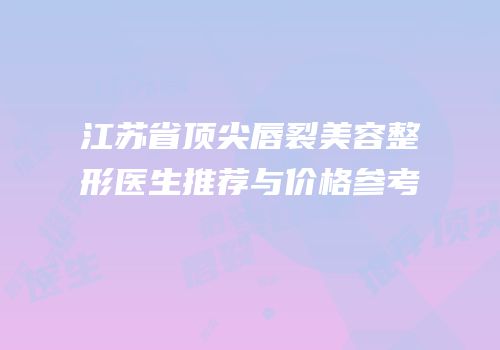 江苏省顶尖唇裂美容整形医生推荐与价格参考