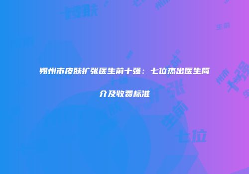 朔州市皮肤扩张医生前十强：七位杰出医生简介及收费标准