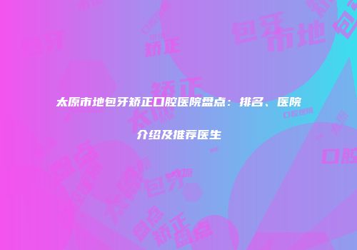 太原市地包牙矫正口腔医院盘点：排名、医院介绍及推荐医生