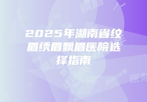 2025年湖南省纹眉绣眉飘眉医院选择指南