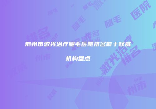 荆州市激光治疗腿毛医院排名前十权威机构盘点