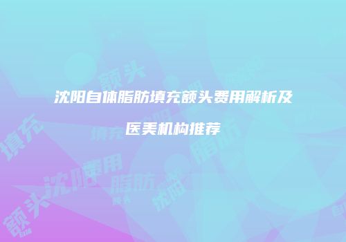 沈阳自体脂肪填充额头费用解析及医美机构推荐