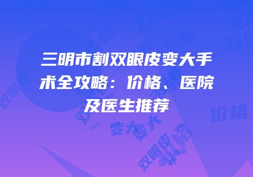 三明市割双眼皮变大手术全攻略：价格、医院及医生推荐