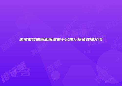 湘潭市咬肌瘦脸医院前十名排行榜及详细介绍
