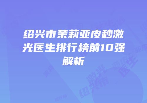 绍兴市茉莉亚皮秒激光医生排行榜前10强解析