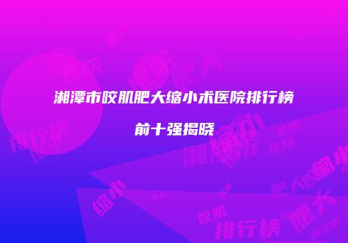 湘潭市咬肌肥大缩小术医院排行榜前十强揭晓