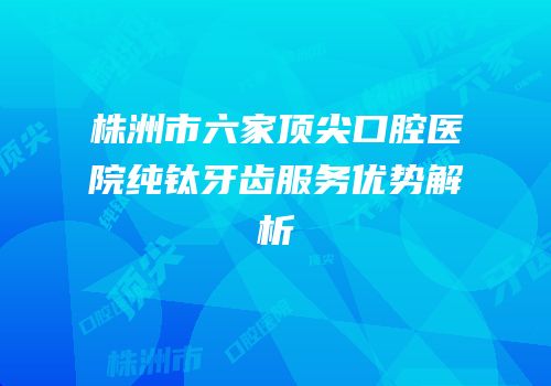 株洲市六家顶尖口腔医院纯钛牙齿服务优势解析
