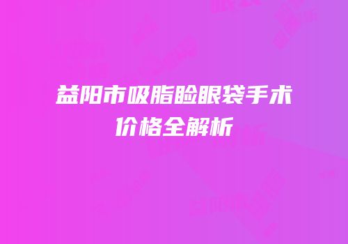 益阳市吸脂睑眼袋手术价格全解析