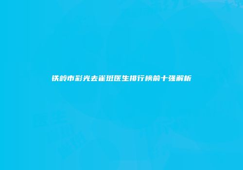 铁岭市彩光去雀斑医生排行榜前十强解析