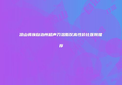 凉山彝族自治州超声刀溶脂仪高性价比医院推荐
