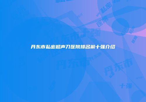 丹东市私密超声刀医院排名前十强介绍