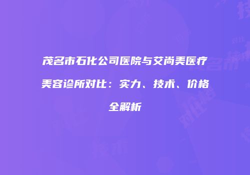 茂名市石化公司医院与艾尚美医疗美容诊所对比：实力、技术、价格全解析