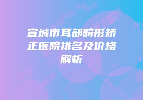 宣城市耳部畸形矫正医院排名及价格解析