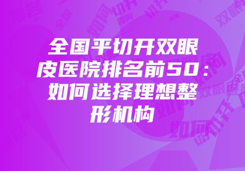 全国平切开双眼皮医院排名前50：如何选择理想整形机构